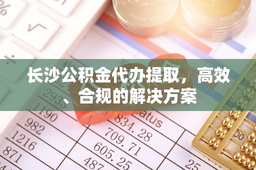 永平长沙公积金代办提取，高效、合规的解决方案