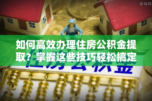 永平如何高效办理住房公积金提取？掌握这些技巧轻松搞定