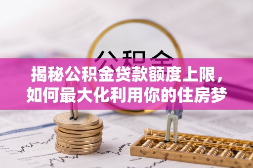 永平揭秘公积金贷款额度上限，如何最大化利用你的住房梦想资金？