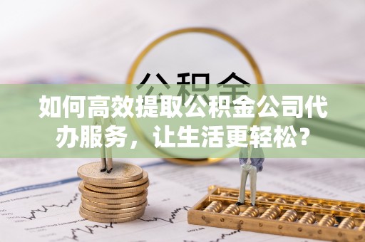 永平如何高效提取公积金公司代办服务，让生活更轻松？