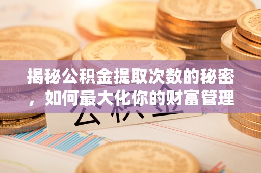 永平揭秘公积金提取次数的秘密，如何最大化你的财富管理