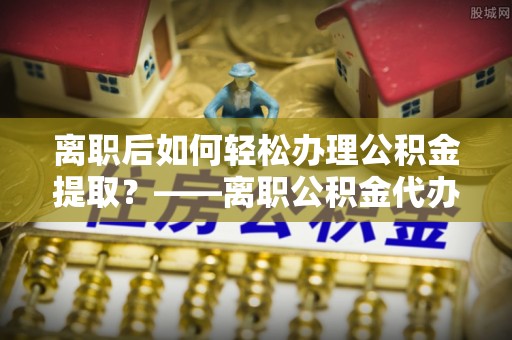 永平离职后如何轻松办理公积金提取？——离职公积金代办提取服务详解