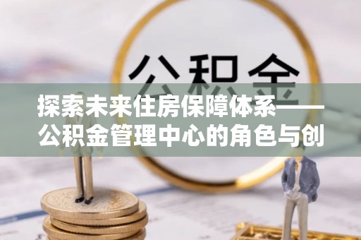 永平探索未来住房保障体系——公积金管理中心的角色与创新