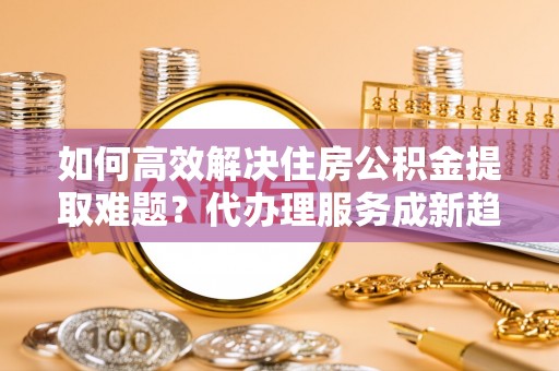 永平如何高效解决住房公积金提取难题？代办理服务成新趋势