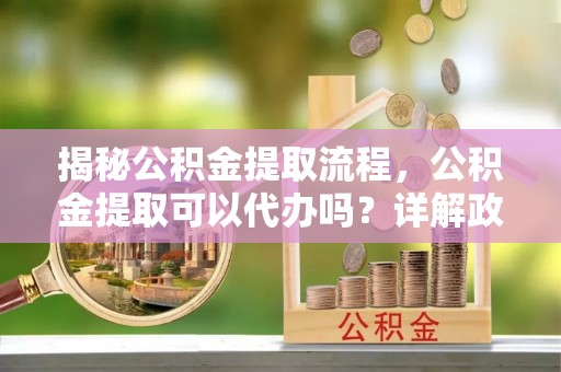永平揭秘公积金提取流程，公积金提取可以代办吗？详解政策与实操技巧