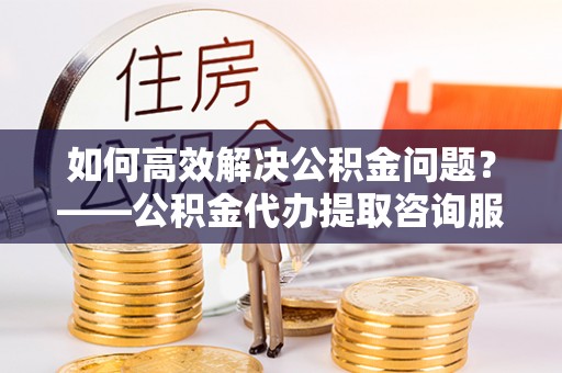 永平如何高效解决公积金问题？——公积金代办提取咨询服务指南