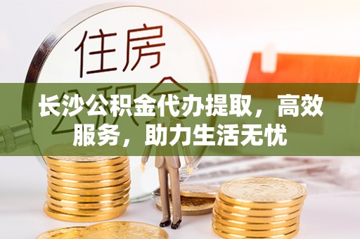永平长沙公积金代办提取，高效服务，助力生活无忧