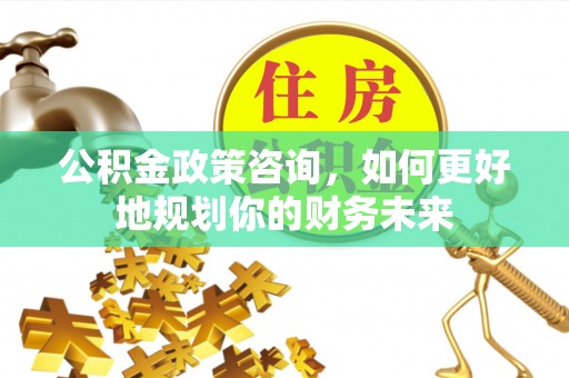 永平公积金政策咨询，如何更好地规划你的财务未来