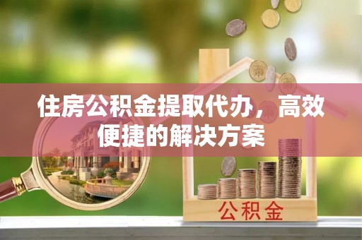 永平住房公积金提取代办，高效便捷的解决方案