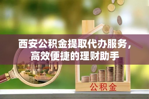 永平西安公积金提取代办服务，高效便捷的理财助手