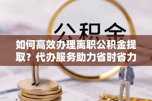 永平如何高效办理离职公积金提取？代办服务助力省时省力
