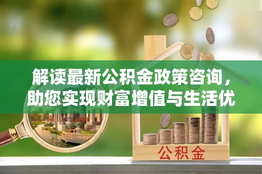 永平解读最新公积金政策咨询，助您实现财富增值与生活优化