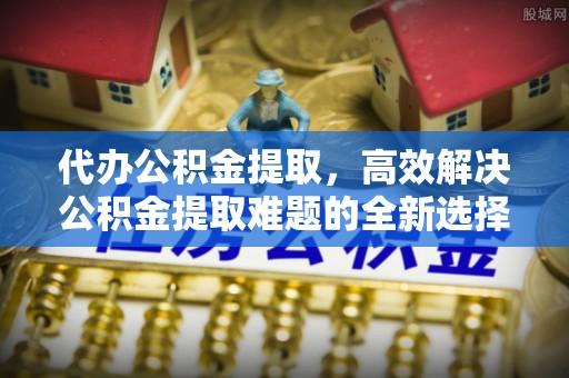 永平代办公积金提取，高效解决公积金提取难题的全新选择