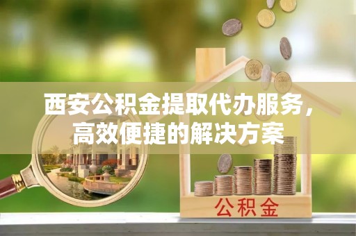 永平西安公积金提取代办服务，高效便捷的解决方案