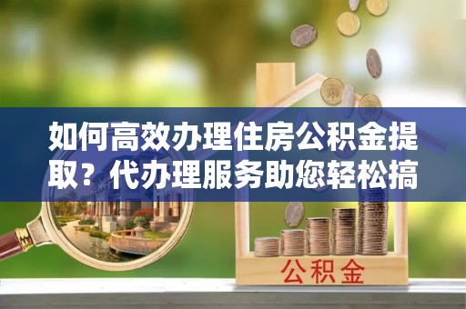 永平如何高效办理住房公积金提取？代办理服务助您轻松搞定