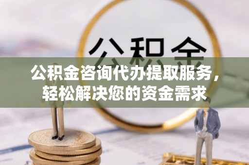 永平公积金咨询代办提取服务，轻松解决您的资金需求