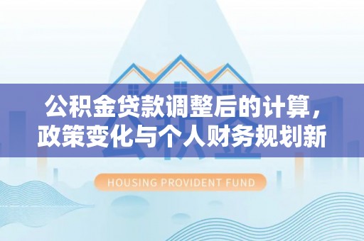 永平公积金贷款调整后的计算，政策变化与个人财务规划新思路