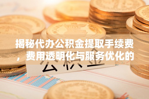 永平揭秘代办公积金提取手续费，费用透明化与服务优化的关键