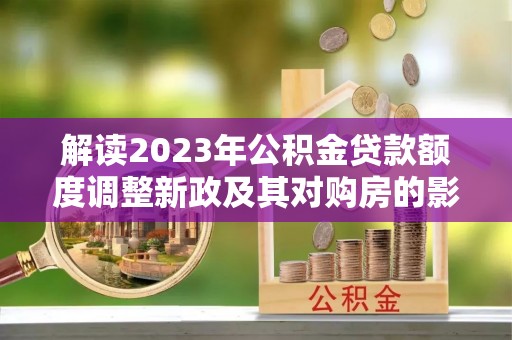 永平解读2023年公积金贷款额度调整新政及其对购房的影响