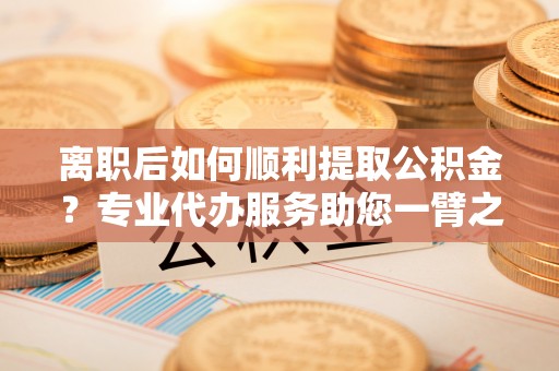 永平离职后如何顺利提取公积金？专业代办服务助您一臂之力