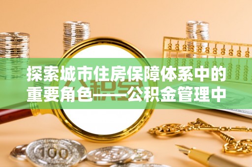 永平探索城市住房保障体系中的重要角色——公积金管理中心