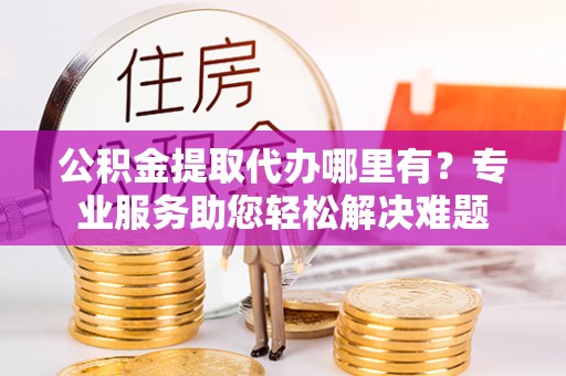 永平公积金提取代办哪里有？专业服务助您轻松解决难题