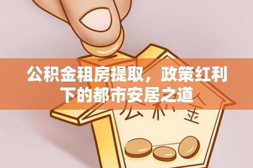 永平公积金租房提取，政策红利下的都市安居之道