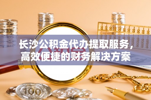 永平长沙公积金代办提取服务，高效便捷的财务解决方案