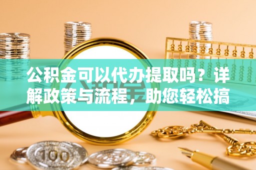 永平公积金可以代办提取吗？详解政策与流程，助您轻松搞定！