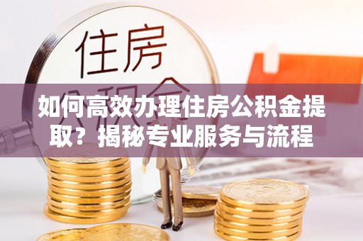 永平如何高效办理住房公积金提取？揭秘专业服务与流程