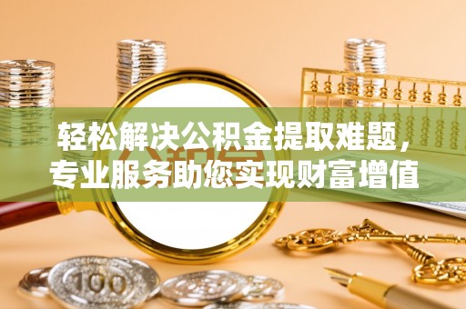永平轻松解决公积金提取难题，专业服务助您实现财富增值——代办公积金提取