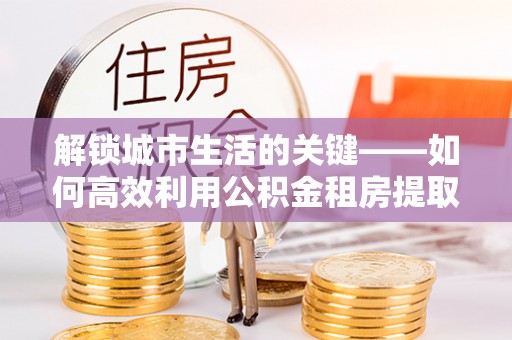 永平解锁城市生活的关键——如何高效利用公积金租房提取实现居住自由