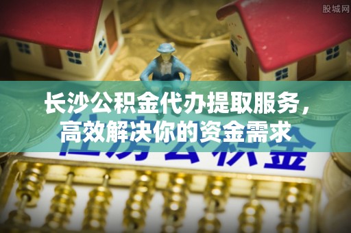 永平长沙公积金代办提取服务，高效解决你的资金需求