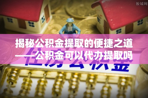 永平揭秘公积金提取的便捷之道——公积金可以代办提取吗？