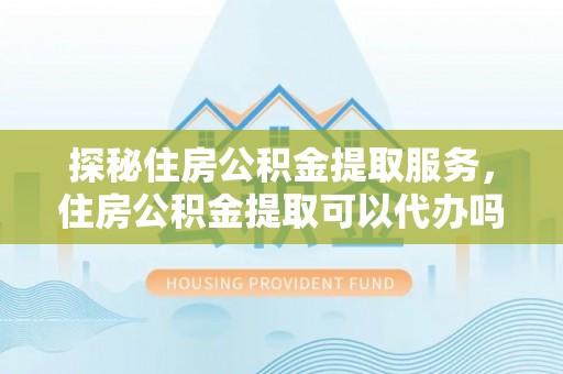 永平探秘住房公积金提取服务，住房公积金提取可以代办吗的全方位解析