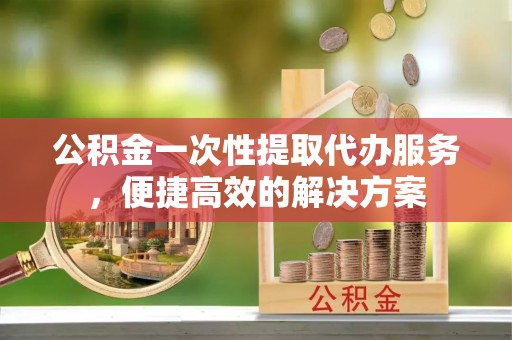 永平公积金一次性提取代办服务，便捷高效的解决方案