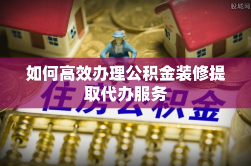 永平如何高效办理公积金装修提取代办服务