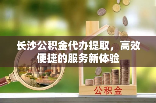 永平长沙公积金代办提取，高效便捷的服务新体验