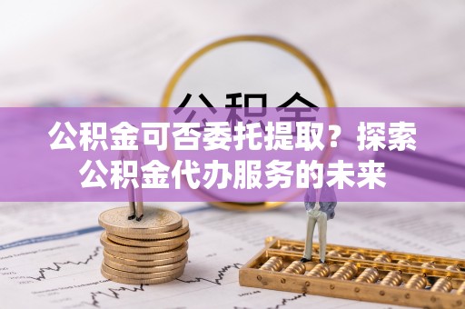 永平公积金可否委托提取？探索公积金代办服务的未来