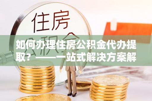 永平如何办理住房公积金代办提取？——一站式解决方案解析